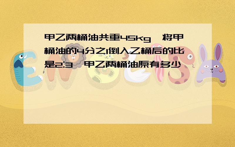 甲乙两桶油共重45kg,将甲桶油的4分之1倒入乙桶后的比是2:3,甲乙两桶油原有多少