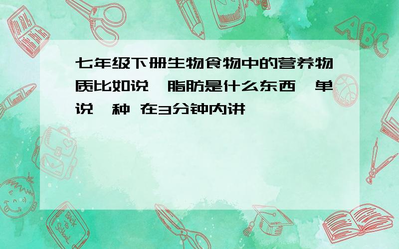 七年级下册生物食物中的营养物质比如说,脂肪是什么东西,单说一种 在3分钟内讲