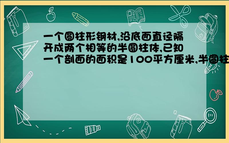 一个圆柱形钢材,沿底面直径隔开成两个相等的半圆柱体,已知一个剖面的面积是100平方厘米,半圆柱体的体及301.44立方厘米,求原来钢材的侧面积.题目没错