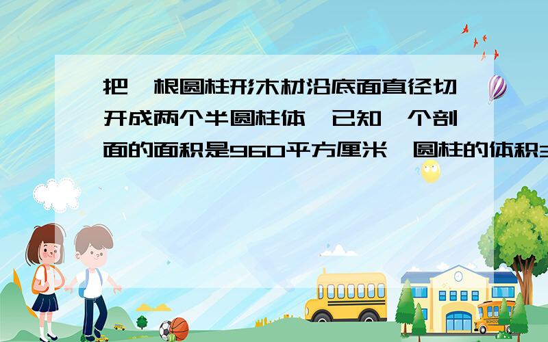 把一根圆柱形木材沿底面直径切开成两个半圆柱体,已知一个剖面的面积是960平方厘米,圆柱的体积3014.4立方厘米,求原来圆柱形木料的体积和侧面积.