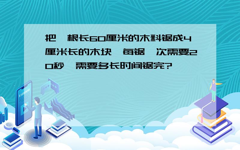 把一根长60厘米的木料锯成4厘米长的木块,每锯一次需要20秒,需要多长时间锯完?