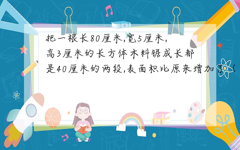 把一根长80厘米,宽5厘米,高3厘米的长方体木料锯成长都是40厘米的两段,表面积比原来增加了（ ）平方厘米