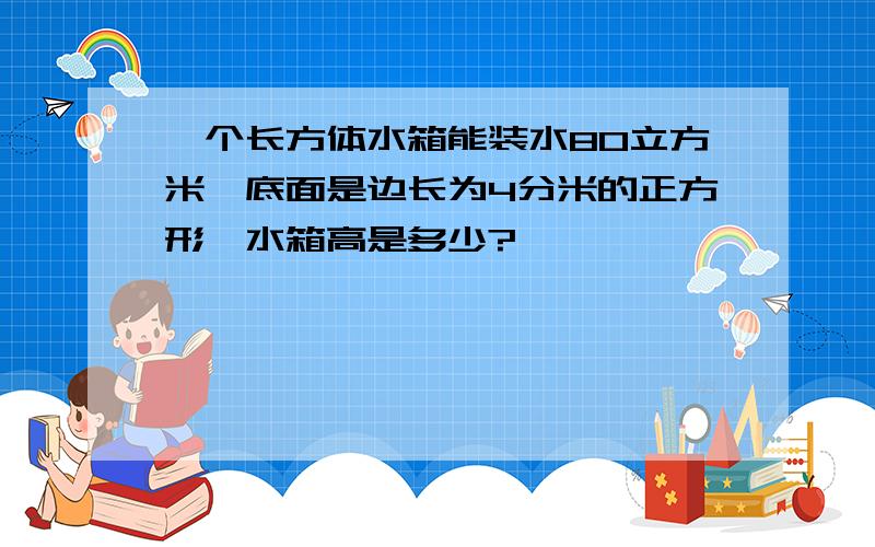 一个长方体水箱能装水80立方米,底面是边长为4分米的正方形,水箱高是多少?