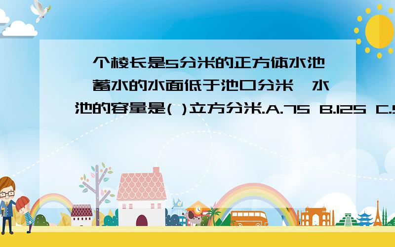 一个棱长是5分米的正方体水池,蓄水的水面低于池口分米,水池的容量是( )立方分米.A.75 B.125 C.50是：一个棱长是5分米的正方体水池,蓄水的水面低于池口2分米,水池的容量是( )立方分米。