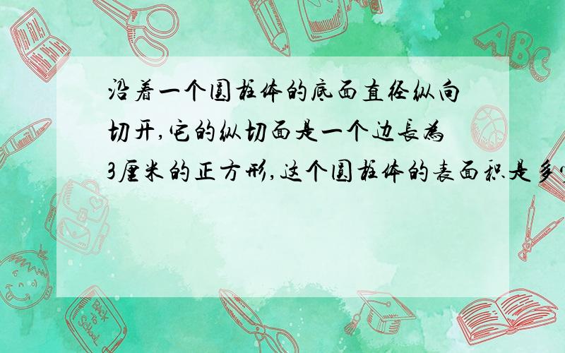 沿着一个圆柱体的底面直径纵向切开,它的纵切面是一个边长为3厘米的正方形,这个圆柱体的表面积是多少