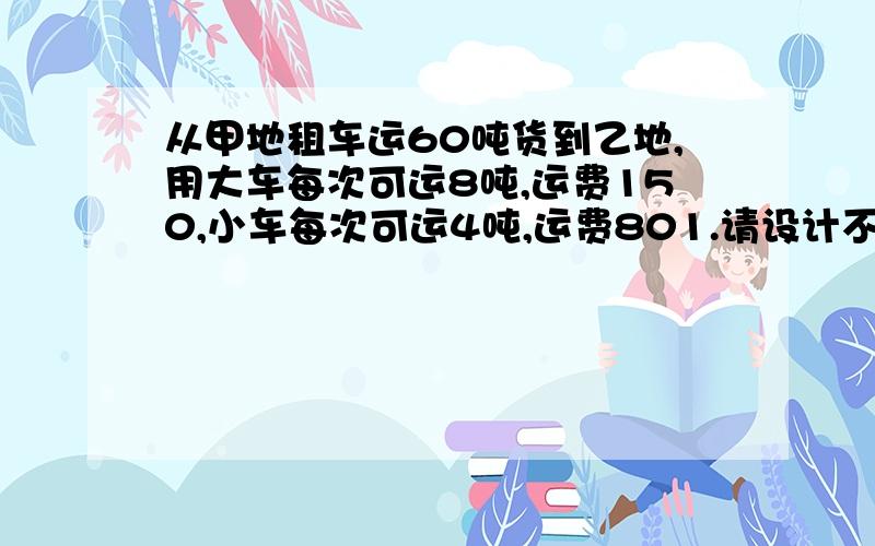 从甲地租车运60吨货到乙地,用大车每次可运8吨,运费150,小车每次可运4吨,运费801.请设计不同的租车方案,并分别算出个方案的运费?2.你能设计出运费最少的方案吗?