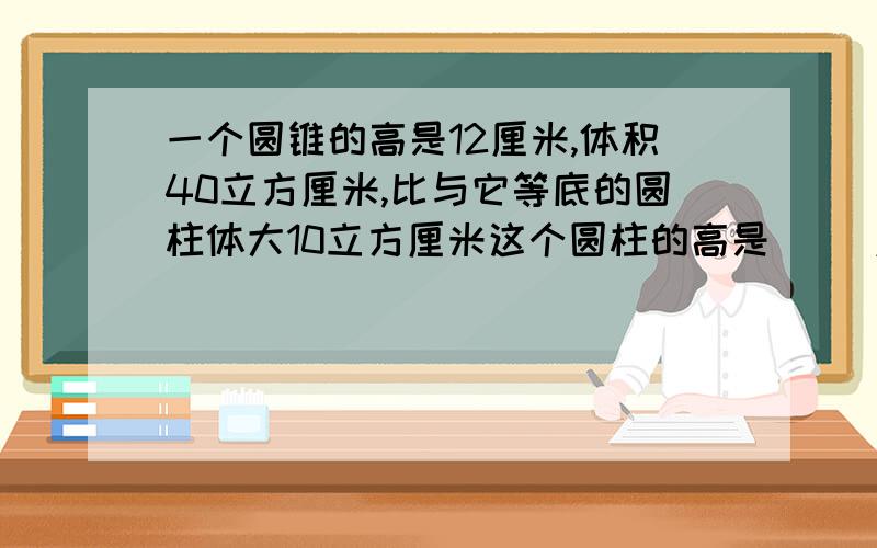 一个圆锥的高是12厘米,体积40立方厘米,比与它等底的圆柱体大10立方厘米这个圆柱的高是（ ）厘米