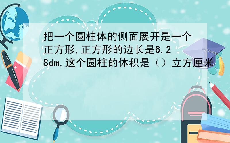 把一个圆柱体的侧面展开是一个正方形,正方形的边长是6.28dm,这个圆柱的体积是（）立方厘米