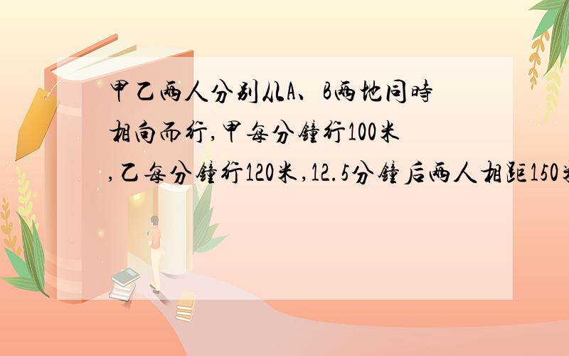 甲乙两人分别从A、B两地同时相向而行,甲每分钟行100米,乙每分钟行120米,12.5分钟后两人相距150米.A、B两地相距多少米?（分析各种情况解答）