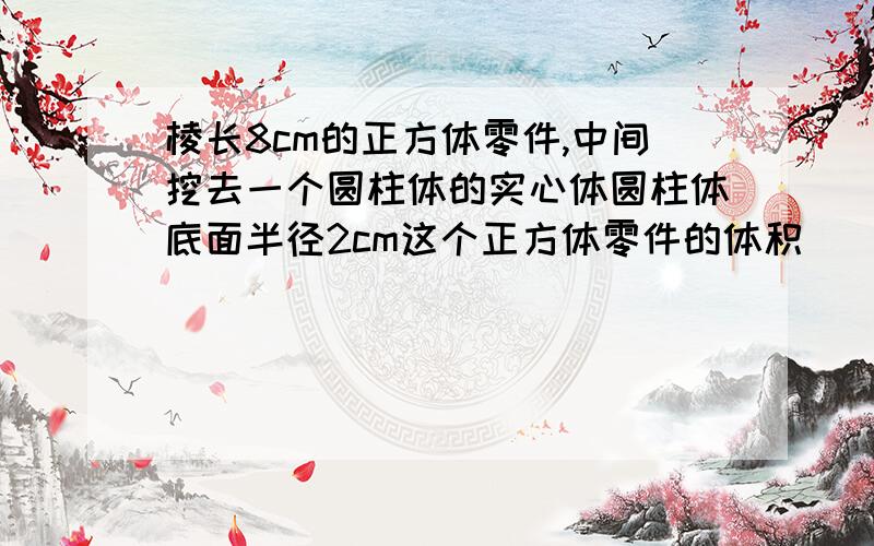 棱长8cm的正方体零件,中间挖去一个圆柱体的实心体圆柱体底面半径2cm这个正方体零件的体积