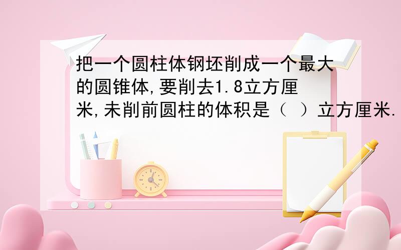 把一个圆柱体钢坯削成一个最大的圆锥体,要削去1.8立方厘米,未削前圆柱的体积是（ ）立方厘米.