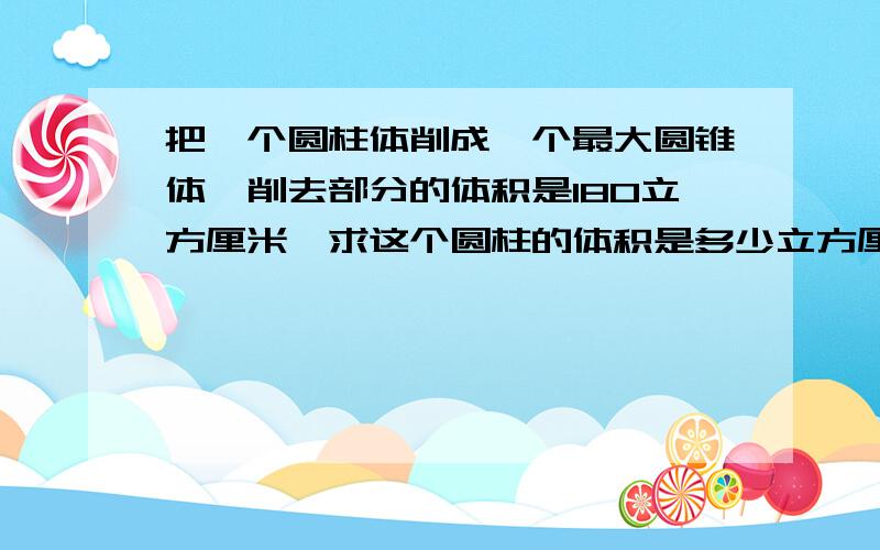 把一个圆柱体削成一个最大圆锥体,削去部分的体积是180立方厘米,求这个圆柱的体积是多少立方厘米?