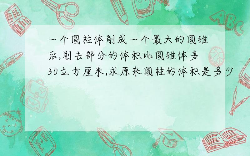 一个圆柱体削成一个最大的圆锥后,削去部分的体积比圆锥体多30立方厘米,求原来圆柱的体积是多少