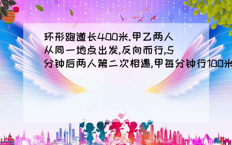 环形跑道长400米.甲乙两人从同一地点出发,反向而行,5分钟后两人第二次相遇,甲每分钟行100米,乙每分钟