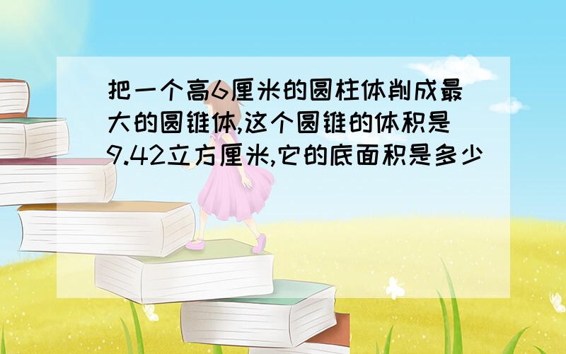 把一个高6厘米的圆柱体削成最大的圆锥体,这个圆锥的体积是9.42立方厘米,它的底面积是多少