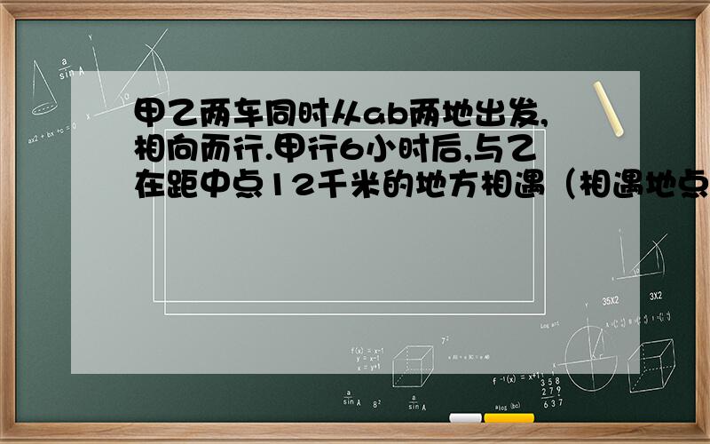 甲乙两车同时从ab两地出发,相向而行.甲行6小时后,与乙在距中点12千米的地方相遇（相遇地点靠近B地）,乙每小时行42千米,甲每小时行多少千米?求知!