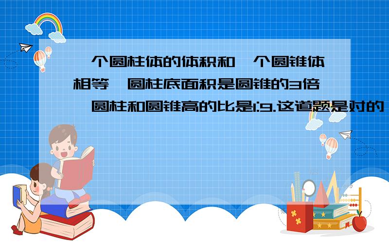 一个圆柱体的体积和一个圆锥体相等,圆柱底面积是圆锥的3倍,圆柱和圆锥高的比是1:9.这道题是对的,但我不知道为什么.讲清楚为什么,怎么算的.