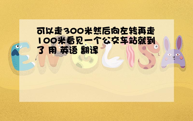 可以走300米然后向左转再走100米看见一个公交车站就到了 用 英语 翻译