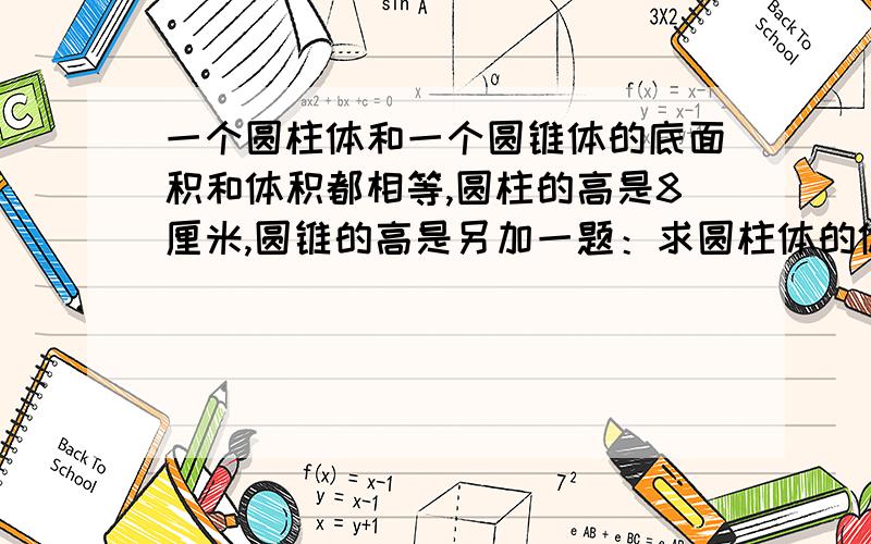 一个圆柱体和一个圆锥体的底面积和体积都相等,圆柱的高是8厘米,圆锥的高是另加一题：求圆柱体的体积.圆柱体底面周长：18.84cm,圆柱体高：6cm,圆柱体体积是多少?