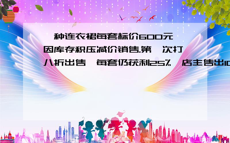 一种连衣裙每套标价600元,因库存积压减价销售.第一次打八折出售,每套仍获利25%,店主售出100套后,对剩下的再打八五折出售.当连衣裙全部卖完之后,商店获利多少元?