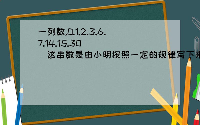 一列数,0.1.2.3.6.7.14.15.30_ _ _这串数是由小明按照一定的规律写下来的,他第一次写下0.1第二次按着写2.3,第三次接着写6.7,第四次接着写14.15 就这样一直写下去,那么醉后三个数应该是?