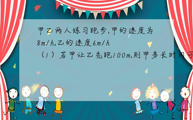 甲乙两人练习跑步,甲的速度为8m/h,乙的速度6m/h （1）若甲让乙先跑100m,则甲多长时间可追上乙?（2）若甲让乙先跑2h,则甲多长时间可追上乙?    用一元一次方程~!