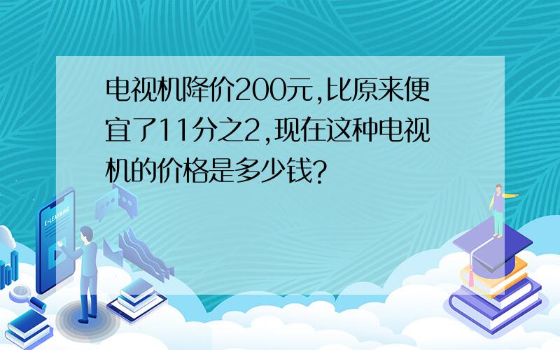 电视机降价200元,比原来便宜了11分之2,现在这种电视机的价格是多少钱?