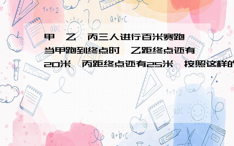 甲、乙、丙三人进行百米赛跑,当甲跑到终点时,乙距终点还有20米,丙距终点还有25米,按照这样的速度,当乙到达终点时,丙距终点还有多少米?