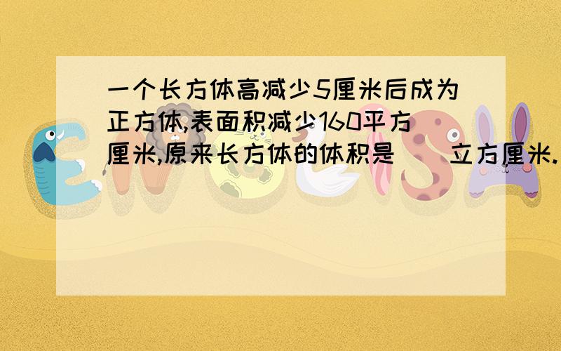 一个长方体高减少5厘米后成为正方体,表面积减少160平方厘米,原来长方体的体积是（）立方厘米.