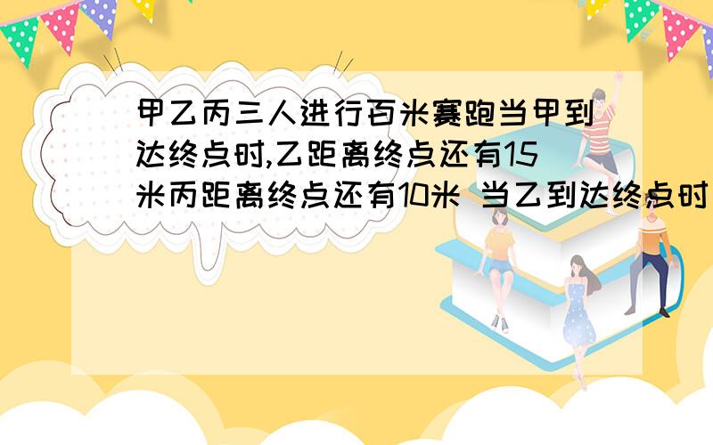 甲乙丙三人进行百米赛跑当甲到达终点时,乙距离终点还有15米丙距离终点还有10米 当乙到达终点时丙距终点多少米?