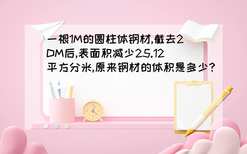 一根1M的圆柱体钢材,截去2DM后,表面积减少25.12平方分米,原来钢材的体积是多少?