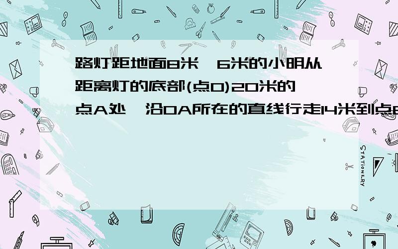 路灯距地面8米,6米的小明从距离灯的底部(点O)20米的点A处,沿OA所在的直线行走14米到点B时,人%2,路灯距地面8米,6米的小明从距离灯的底部（点O）20米的点A处,沿OA所在的直线行走14米到点B时,人