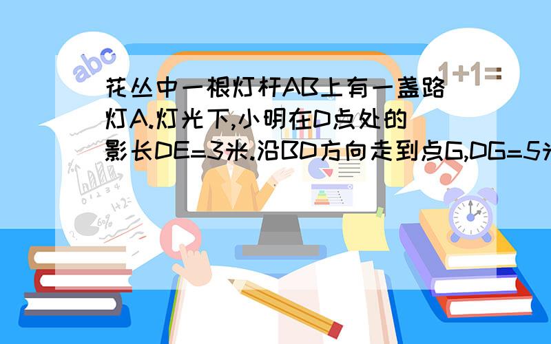 花丛中一根灯杆AB上有一盏路灯A.灯光下,小明在D点处的影长DE=3米.沿BD方向走到点G,DG=5米,这时小明的影长GH=4米.如果明的身高为1.7米,求路灯A离地面的高度小明的身高为1.7米,求路灯A离地面的