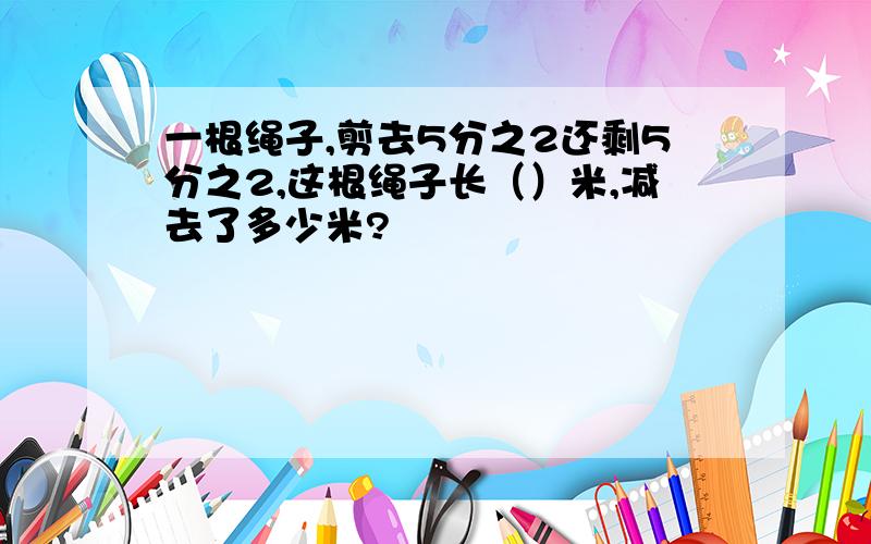 一根绳子,剪去5分之2还剩5分之2,这根绳子长（）米,减去了多少米?