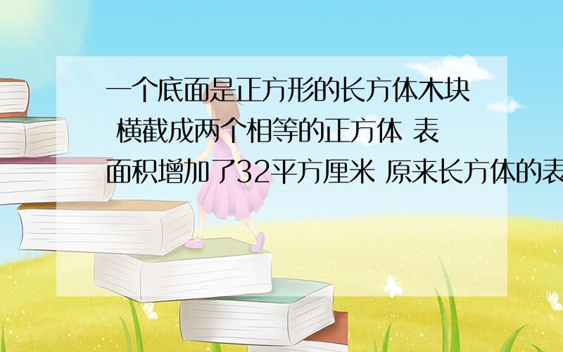 一个底面是正方形的长方体木块 横截成两个相等的正方体 表面积增加了32平方厘米 原来长方体的表面积是多少