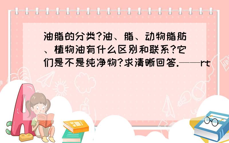 油脂的分类?油、脂、动物脂肪、植物油有什么区别和联系?它们是不是纯净物?求清晰回答.——rt