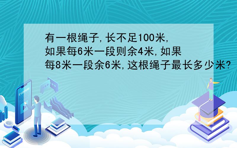 有一根绳子,长不足100米,如果每6米一段则余4米,如果每8米一段余6米,这根绳子最长多少米?