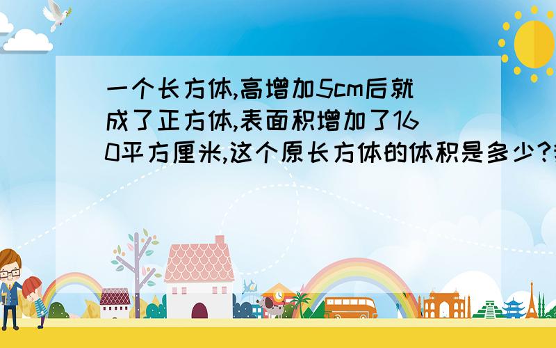 一个长方体,高增加5cm后就成了正方体,表面积增加了160平方厘米,这个原长方体的体积是多少?我算等于192立方厘米,