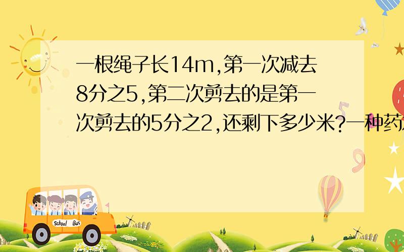 一根绳子长14m,第一次减去8分之5,第二次剪去的是第一次剪去的5分之2,还剩下多少米?一种药水是要分和水按照1:50的比配而制成的。现有8kg药粉，可配制这样的药水多少千克？