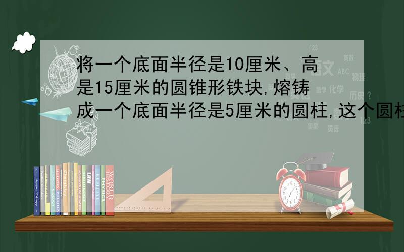 将一个底面半径是10厘米、高是15厘米的圆锥形铁块,熔铸成一个底面半径是5厘米的圆柱,这个圆柱的高是多少厘米?如果在这个圆柱的侧面和一个底面刷上油漆,刷油漆的面积是多少平方厘米?