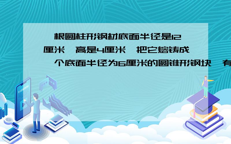 一根圆柱形钢材底面半径是12厘米,高是4厘米,把它熔铸成一个底面半径为6厘米的圆锥形钢块,有圆锥的高.