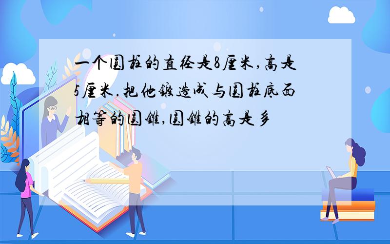 一个圆柱的直径是8厘米,高是5厘米.把他锻造成与圆柱底面相等的圆锥,圆锥的高是多