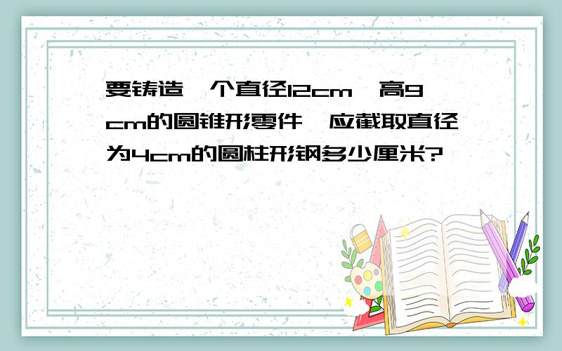 要铸造一个直径12cm、高9cm的圆锥形零件,应截取直径为4cm的圆柱形钢多少厘米?