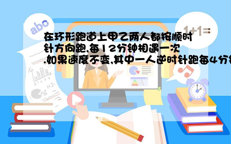 在环形跑道上甲乙两人都按顺时针方向跑,每12分钟相遇一次.如果速度不变,其中一人逆时针跑每4分钟相遇一次,问甲乙各跑一圈要几分钟?