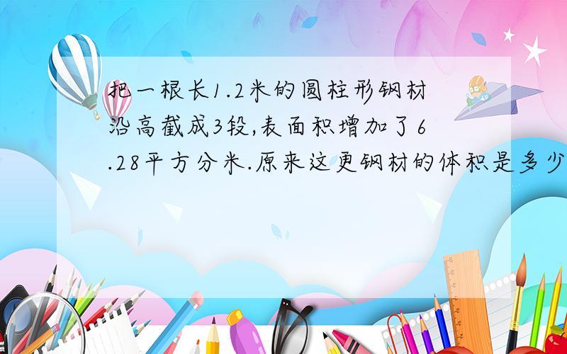 把一根长1.2米的圆柱形钢材沿高截成3段,表面积增加了6.28平方分米.原来这更钢材的体积是多少立方分米?最好说清楚每个步骤.