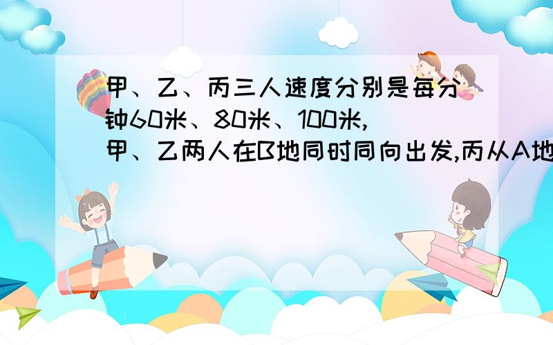 甲、乙、丙三人速度分别是每分钟60米、80米、100米,甲、乙两人在B地同时同向出发,丙从A地同时同向出发去追赶甲、乙,丙丙追上甲后又用10分钟才追上乙,求A、B两地的距离.