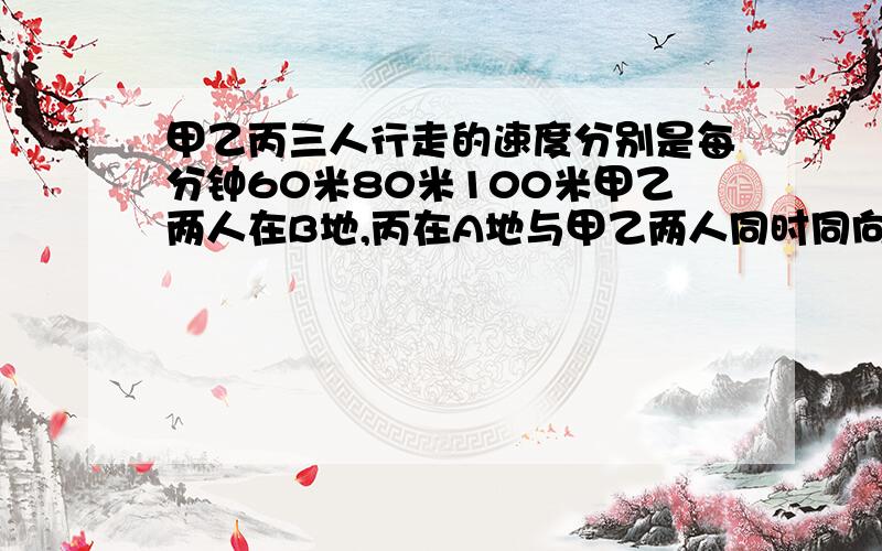 甲乙丙三人行走的速度分别是每分钟60米80米100米甲乙两人在B地,丙在A地与甲乙两人同时同向而行h丙和乙相遇后又过了两分钟和甲相遇求AB两地的路程