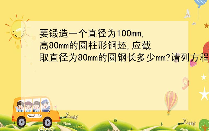 要锻造一个直径为100mm,高80mm的圆柱形钢坯,应截取直径为80mm的圆钢长多少mm?请列方程式