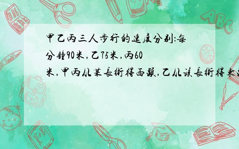 甲乙丙三人步行的速度分别：每分钟90米,乙75米,丙60米,甲丙从某长街得西头,乙从该长街得东头同时出...甲乙丙三人步行的速度分别：每分钟90米,乙75米,丙60米,甲丙从某长街得西头,乙从该长