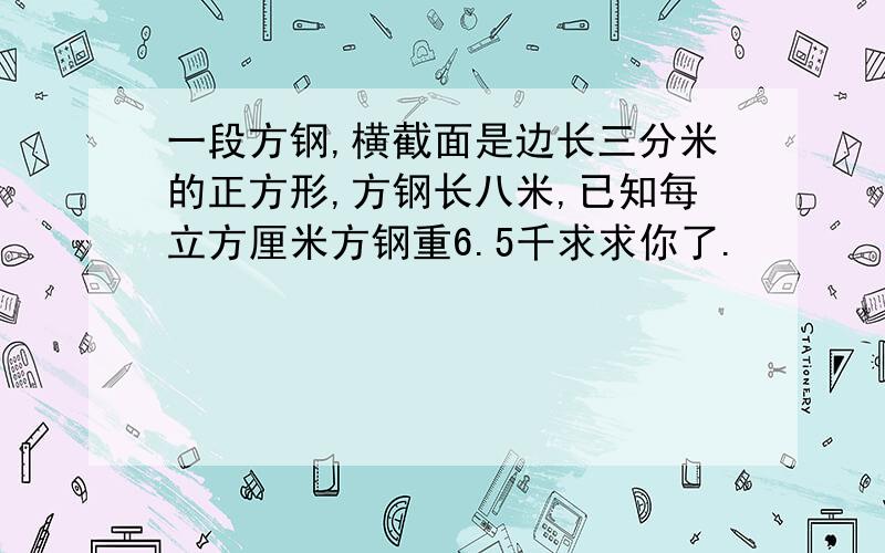 一段方钢,横截面是边长三分米的正方形,方钢长八米,已知每立方厘米方钢重6.5千求求你了.